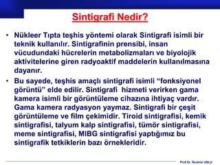 Prof.Dr. İbrahim USLU
Sintigrafi Nedir?
• Nükleer Tıpta teşhis yöntemi olarak Sintigrafi isimli bir
teknik kullanılır. Sintigrafinin prensibi, insan
vücudundaki hücrelerin metabolizmaları ve biyolojik
aktivitelerine giren radyoaktif maddelerin kullanılmasına
dayanır.
• Bu sayede, teşhis amaçlı sintigrafi isimli “fonksiyonel
görüntü” elde edilir. Sintigrafi hizmeti verirken gama
kamera isimli bir görüntüleme cihazına ihtiyaç vardır.
Gama kamera radyasyon yaymaz. Sintigrafi bir çeşit
görüntüleme ve film çekimidir. Tiroid sintigrafisi, kemik
sintigrafisi, talyum kalp sintigrafisi, tümör sintigrafisi,
meme sintigrafisi, MIBG sintigrafisi yaptığımız bu
sintigrafik tetkiklerin bazı örnekleridir.
 