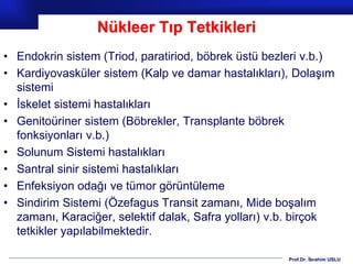 Prof.Dr. İbrahim USLU
Nükleer Tıp Tetkikleri
• Endokrin sistem (Triod, paratiriod, böbrek üstü bezleri v.b.)
• Kardiyovasküler sistem (Kalp ve damar hastalıkları), Dolaşım
sistemi
• İskelet sistemi hastalıkları
• Genitoüriner sistem (Böbrekler, Transplante böbrek
fonksiyonları v.b.)
• Solunum Sistemi hastalıkları
• Santral sinir sistemi hastalıkları
• Enfeksiyon odağı ve tümor görüntüleme
• Sindirim Sistemi (Özefagus Transit zamanı, Mide boşalım
zamanı, Karaciğer, selektif dalak, Safra yolları) v.b. birçok
tetkikler yapılabilmektedir.
 
