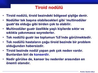 Prof.Dr. İbrahim USLU
Tiroid nodülü
• Tiroid nodülü, tiroid bezindeki bölgesel şişliğe denir.
• Nodüller tek başına olabilecekleri gibi ‘multinodüler
guatr’da olduğu gibi birden çok ta olabilir.
• Multinodüler guatr özellikle yaşlı kişilerde sıktır ve
sıklıkla yakınmasız seyrederler.
• Tek nodüllü guatr ise toplumun %5’inde görülmektedir.
• Tek nodüllü hastaların çoğu tiroid bezinde bir problem
olduğundan habersizdir.
• Tiroid bezinde nodül yapan pek çok neden vardır.
Bunlardan biri de kanserdir.
• Nadir görülse de, kanser bu nedenler arasından en
önemli olanıdır.
 