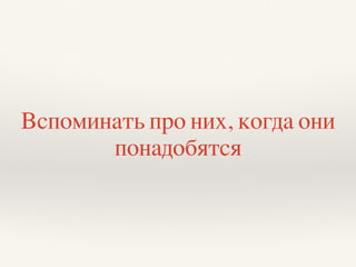 Вспоминать про них, когда они
понадобятся
 