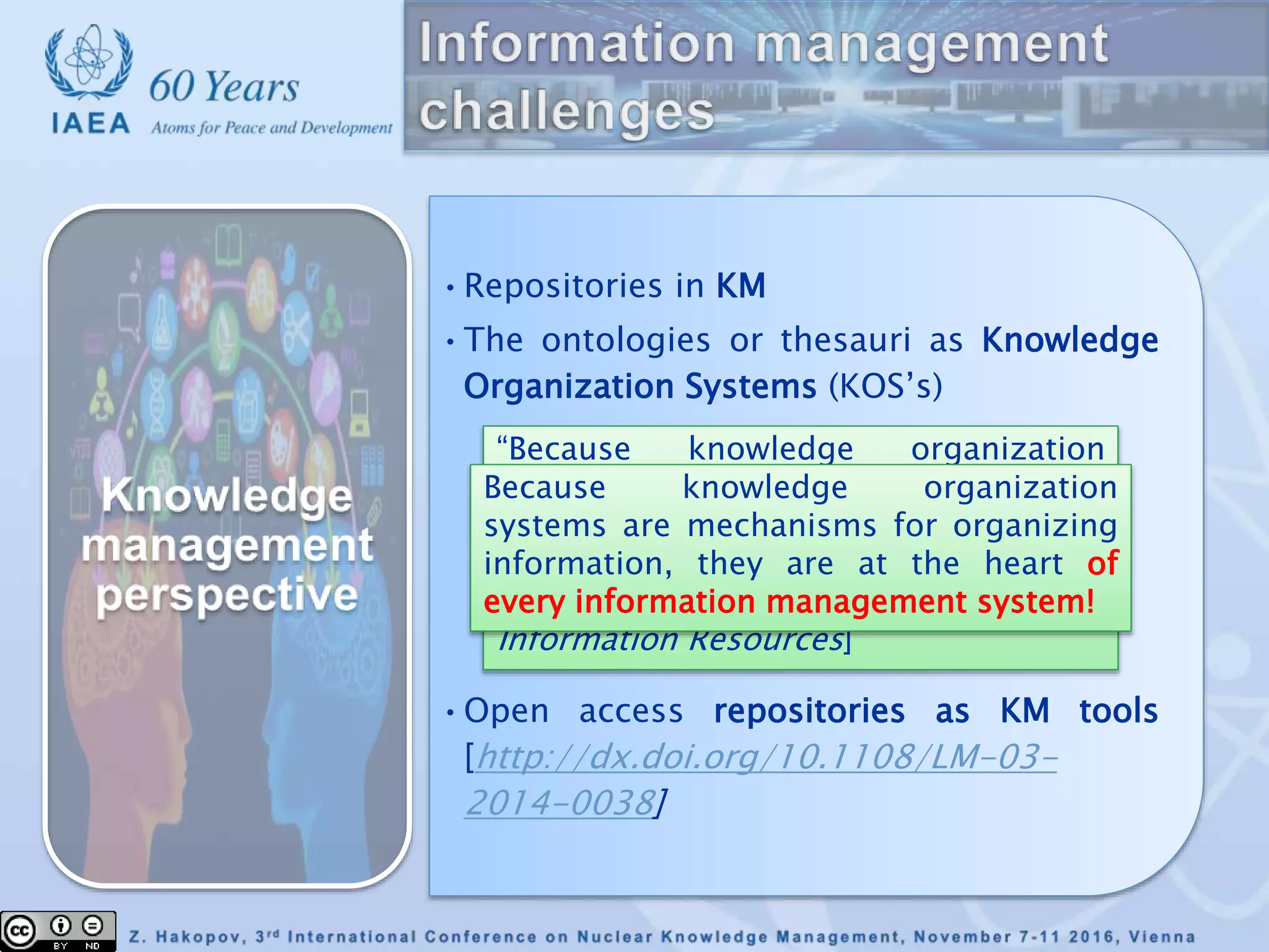 •Repositories in KM
•The ontologies or thesauri as Knowledge
Organization Systems (KOS’s)
•Open access repositories as KM tools
[http://dx.doi.org/10.1108/LM-03-
2014-0038]
“Because knowledge organization
systems are mechanisms for
organizing information, they are at the
heart of every library, museum, and
archive.” [Council on Library and
Information Resources]
Because knowledge organization
systems are mechanisms for organizing
information, they are at the heart of
every information management system!
 
