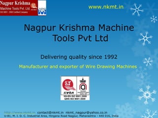 www.nkmt.in Nagpur Krishma Machine Tools Pvt LtdDelivering quality since 1992 Manufacturer and exporter of Wire Drawing Machines http://www.nkmt.in  contact@nkmt.in  nkmt_nagpur@yahoo.co.in U-81, M. I. D. C. Industrial Area, Hingana Road Nagpur, Maharashtra - 440 016, India 
