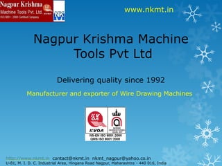 www.nkmt.in



              Nagpur Krishma Machine
                   Tools Pvt Ltd

                          Delivering quality since 1992
          Manufacturer and exporter of Wire Drawing Machines




http://www.nkmt.in contact@nkmt.in nkmt_nagpur@yahoo.co.in
U-81, M. I. D. C. Industrial Area, Hingana Road Nagpur, Maharashtra - 440 016, India
 
