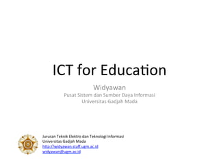 ICT	
  for	
  Educa-on	
  
Widyawan	
  
Pusat	
  Sistem	
  dan	
  Sumber	
  Daya	
  Informasi	
  
Universitas	
  Gadjah	
  Mada	
  
Jurusan	
  Teknik	
  Elektro	
  dan	
  Teknologi	
  Informasi	
  
Universitas	
  Gadjah	
  Mada	
  
hEp://widyawan.staﬀ.ugm.ac.id	
  	
  
widyawan@ugm.ac.id	
  	
  	
  
 