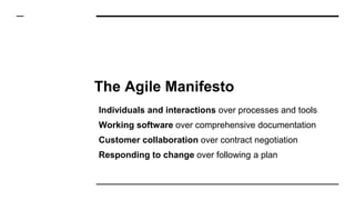 The Agile Manifesto
Individuals and interactions over processes and tools
Working software over comprehensive documentation
Customer collaboration over contract negotiation
Responding to change over following a plan
 