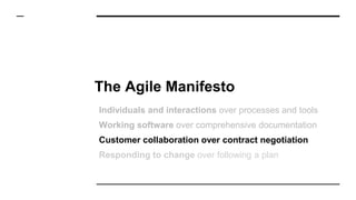 The Agile Manifesto
Individuals and interactions over processes and tools
Working software over comprehensive documentation
Customer collaboration over contract negotiation
Responding to change over following a plan
 