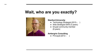 Wait, who are you exactly?
Stanford University
● Technology Strategist (2015 - )
● Web Strategist SWS (3 years)
● Drupal community member
(8 years)
Ambergris Consulting
● Principal (2012 - )
 