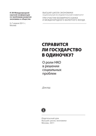 К ХII Международной     ВЫСШАЯ ШКОЛА ЭКОНОМИКИ
научной конференции     НАЦИОНАЛЬНЫЙ ИССЛЕДОВАТЕЛЬСКИЙ УНИВЕРСИТЕТ
по проблемам развития   ПРИ УЧАСТИИ ВСЕМИРНОГО БАНКА
экономики и общества    И МЕЖДУНАРОДНОГО ВАЛЮТНОГО ФОНДА
5–7 апреля 2011 г.
Москва




                        СПРАВИТСЯ
                        ЛИ ГОСУДАРСТВО
                        В ОДИНОЧКУ?




                        Доклад




                        Издательский дом
                        Высшей школы экономики
                        Москва, 2011
 