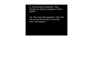 9. The pluralism question: How
should we relate to people of other
faiths?


10. The next step question: How can
we pursue this quest in humility,
love, and peace?
 