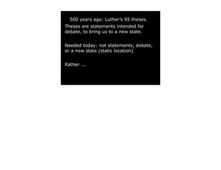 500 years ago: Luther’s 95 theses.
Theses are statements intended for
debate, to bring us to a new state.


Needed today: not statements, debate,
or a new state (static location)


Rather ...
 