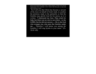 Derek Flood graphically displays Paul’s edited quotation of Psalm 18:41-49 and
Deuteronomy 32:43 in Romans 15:8-10. Notice what Paul picks to retain and
what he chooses to reject:
 For I tell you that Christ has become a servant
of the Jews on behalf of God's truth, to confirm
the promises made to the patriarchs so that the
Gentiles may glorify God for his mercy, as it is
written: “I destroyed my foes. They cried for
help, but there was no one to save them—to the
LORD, but he did not answer…. He is the God
who avenges me, who puts the Gentiles under
me…. Therefore I will praise you among the
Gentiles; I will sing hymns to your name.” (Ps.
18:41–49).
 