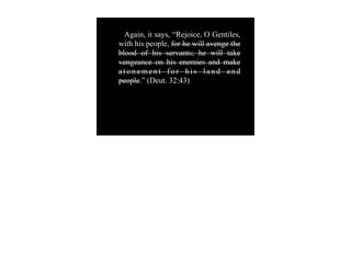 Again, it says, “Rejoice, O Gentiles,
with his people, for he will avenge the
blood of his servants; he will take
vengeance on his enemies and make
atonement for his land and
people.” (Deut. 32:43)
 
