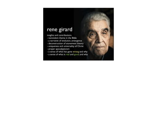 rene girard
insights and contributions
- nonviolent theme in the Bible
- a narrative of evolution, emergence
- deconstruction of atonement theory
- uniqueness and universality of Christ
- proper apocalypticism
- a sense of what has gone wrong and why
- a sense of what is real and good, and why
 