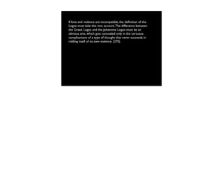 If love and violence are incompatible, the deﬁnition of the
Logos must take this into account. The difference between
the Greek Logos and the Johannine Logos must be an
obvious one, which gets concealed only in the tortuous
complications of a type of thought that never succeeds in
ridding itself of its own violence. (270)
 