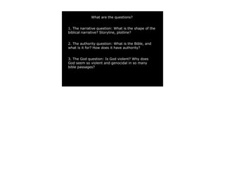 What are the questions?


1. The narrative question: What is the shape of the
biblical narrative? Storyline, plotline?


2. The authority question: What is the Bible, and
what is it for? How does it have authority?


3. The God question: Is God violent? Why does
God seem so violent and genocidal in so many
bible passages?
 