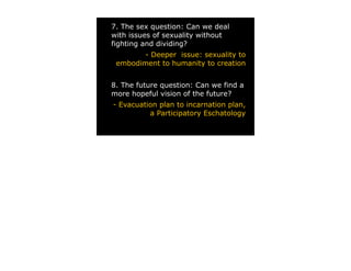 7. The sex question: Can we deal
with issues of sexuality without
fighting and dividing?
        - Deeper issue: sexuality to
 embodiment to humanity to creation


8. The future question: Can we find a
more hopeful vision of the future?
- Evacuation plan to incarnation plan,
          a Participatory Eschatology
 