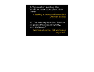 9. The pluralism question: How
should we relate to people of other
faiths?
   - Seeking a strong and benevolent
                    Christian identity


10. The next step question: How can
we pursue this quest in humility,
love, and peace?
  - Winning a hearing, not winning an
                           argument.
 