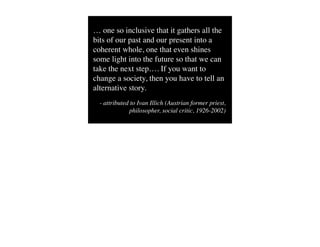 … one so inclusive that it gathers all the
bits of our past and our present into a
coherent whole, one that even shines
some light into the future so that we can
take the next step…. If you want to
change a society, then you have to tell an
alternative story.
  - attributed to Ivan Illich (Austrian former priest,
              philosopher, social critic, 1926-2002)
 
