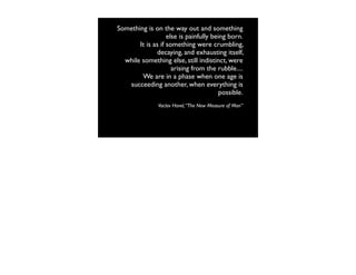 Something is on the way out and something
                   else is painfully being born.
       It is as if something were crumbling,
               decaying, and exhausting itself,
  while something else, still indistinct, were
                     arising from the rubble....
        We are in a phase when one age is
   succeeding another, when everything is
                                        possible.
               Vaclav Havel, “The New Measure of Man”
 