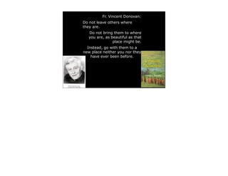 Fr. Vincent Donovan:
Do not leave others where
they are.
  Do not bring them to where
  you are, as beautiful as that
               place might be.
  Instead, go with them to a
new place neither you nor they
    have ever been before.
 