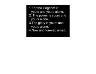 1.For the kingdom is
 yours and yours alone.
2. The power is yours and
 yours alone.
3.The glory is yours and
 yours alone.
4.Now and forever, amen.
 