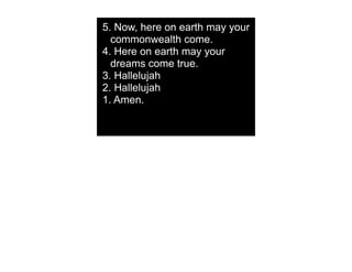 5. Now, here on earth may your
  commonwealth come.
4. Here on earth may your
  dreams come true.
3. Hallelujah
2. Hallelujah
1. Amen.
 