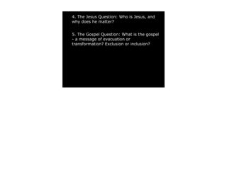 4. The Jesus Question: Who is Jesus, and
why does he matter?


5. The Gospel Question: What is the gospel
- a message of evacuation or
transformation? Exclusion or inclusion?
 