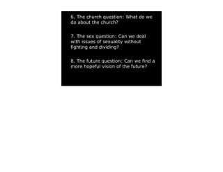 6. The church question: What do we
do about the church?


7. The sex question: Can we deal
with issues of sexuality without
fighting and dividing?


8. The future question: Can we find a
more hopeful vision of the future?
 
