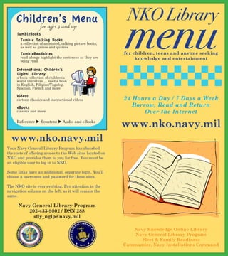 NKO Library
                                                           menu
     Children’s Menu
                   for ages 3 and up
     TumbleBooks
       Tumble Talking Books
       a collection of animated, talking picture books,
       as well as games and quizzes
       TumbleReadables                                     for children, teens and anyone seeking
       read-alongs highlight the sentences as they are          knowledge and entertainment
       being read

     International Children’s
     Digital Library
     a book collection of children’s
     world literature ... read a book
     in English, Filipino/Tagalog,
     Spanish, French and more

     Videos
     cartoon classics and instructional videos             24 Hours a Day / 7 Days a Week
     eBooks                                                   Borrow, Read and Return
     classics and more                                            Over the Internet
     Reference  Econtent  Audio and eBooks
                                                           www.nko.navy.mil
  www.nko.navy.mil
Your Navy General Library Program has absorbed
the costs of offering access to the Web sites located on
NKO and provides them to you for free. You must be
an eligible user to log in to NKO.

Some links have an additional, separate login. You’ll
choose a username and password for these sites.

The NKO site is ever evolving. Pay attention to the
navigation column on the left, as it will remain the
same.

      Navy General Library Program
         202-433-9802 / DSN 288
           sfly_nglp@navy.mil

                                                              Navy Knowledge Online Library
                                                               Navy General Library Program
                                                                 Fleet & Family Readiness
                                                           Commander, Navy Installations Command
 
