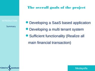 INTRODUCTION
Summary
Developing a SaaS based application
Developing a multi tenant system
Sufficient functionality (Realize all
main financial transaction)
The overall goals of the project
Nkolayofis
 