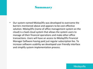 • Our system named NKolayOfis was developed to overcome the
barriers mentioned above and appears to be cost-effective
solution. NKolayOfis (name of office management system on the
cloud) is a SaaS cloud system that allows the system users to
manage all their financial operations and make other office
transactions. Users will have an access to NKolayOfis Financial
Manager Software having paid just regular subscription fee. To
increase software usability we developed user friendly interface
and simplify system implementation process.
Summary
Nkolayofis
 