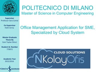 Supervisor
Professor Sara Comai
Co-Supervisor
Fetih Sirma
Master Graduate
Thesis By
Cem Taylan Ekinci
Student Id. Number
779972
Academic Year
2015/2016
Office Management Application for SME,
Specialized by Cloud System
POLITECNICO DI MILANO
Master of Science in Computer Engineering
 