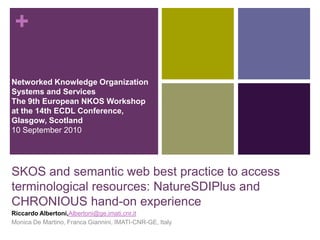 +

Networked Knowledge Organization
Systems and Services
The 9th European NKOS Workshop
at the 14th ECDL Conference,
Glasgow, Scotland
10 September 2010




SKOS and semantic web best practice to access
terminological resources: NatureSDIPlus and
CHRONIOUS hand-on experience
Riccardo Albertoni,Albertoni@ge.imati.cnr.it
Monica De Martino, Franca Giannini, IMATI-CNR-GE, Italy
 