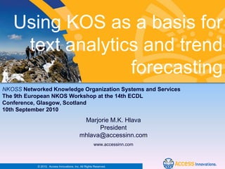 Using KOS as a basis for
    text analytics and trend
                 forecasting
NKOSS Networked Knowledge Organization Systems and Services
The 9th European NKOS Workshop at the 14th ECDL
Conference, Glasgow, Scotland
10th September 2010
                                            Marjorie M.K. Hlava
                                                 President
                                           mhlava@accessinn.com
                                                      www.accessinn.com



           © 2010. Access Innovations, Inc. All Rights Reserved.
 