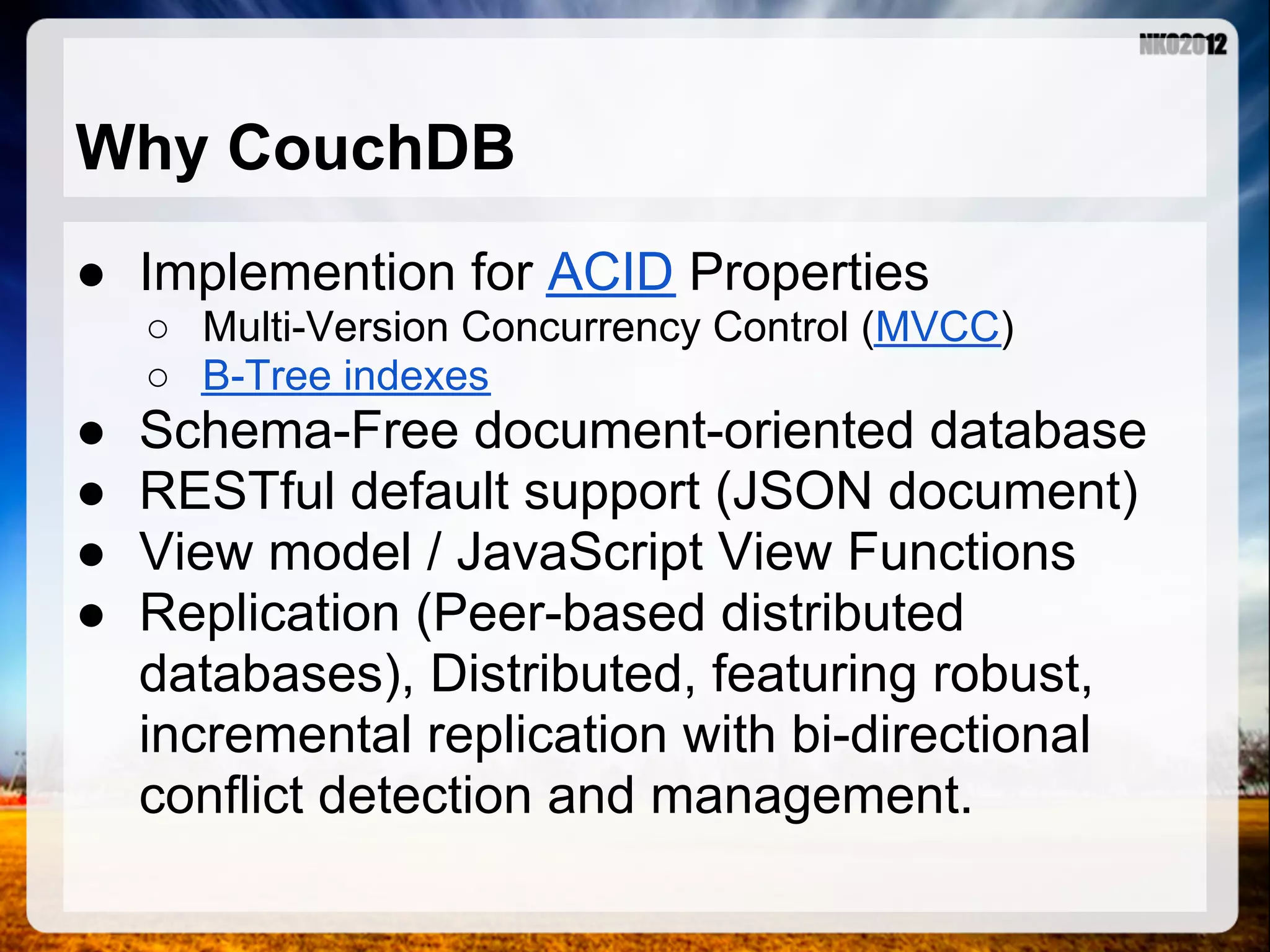 Why CouchDB ● Implemention for ACID Properties ○ Multi-Version Concurrency Control (MVCC) ○ B-Tree indexes ● Schema-Free document-oriented database ● RESTful default support (JSON document) ● View model / JavaScript View Functions ● Replication (Peer-based distributed databases), Distributed, featuring robust, incremental replication with bi-directional conflict detection and management. 