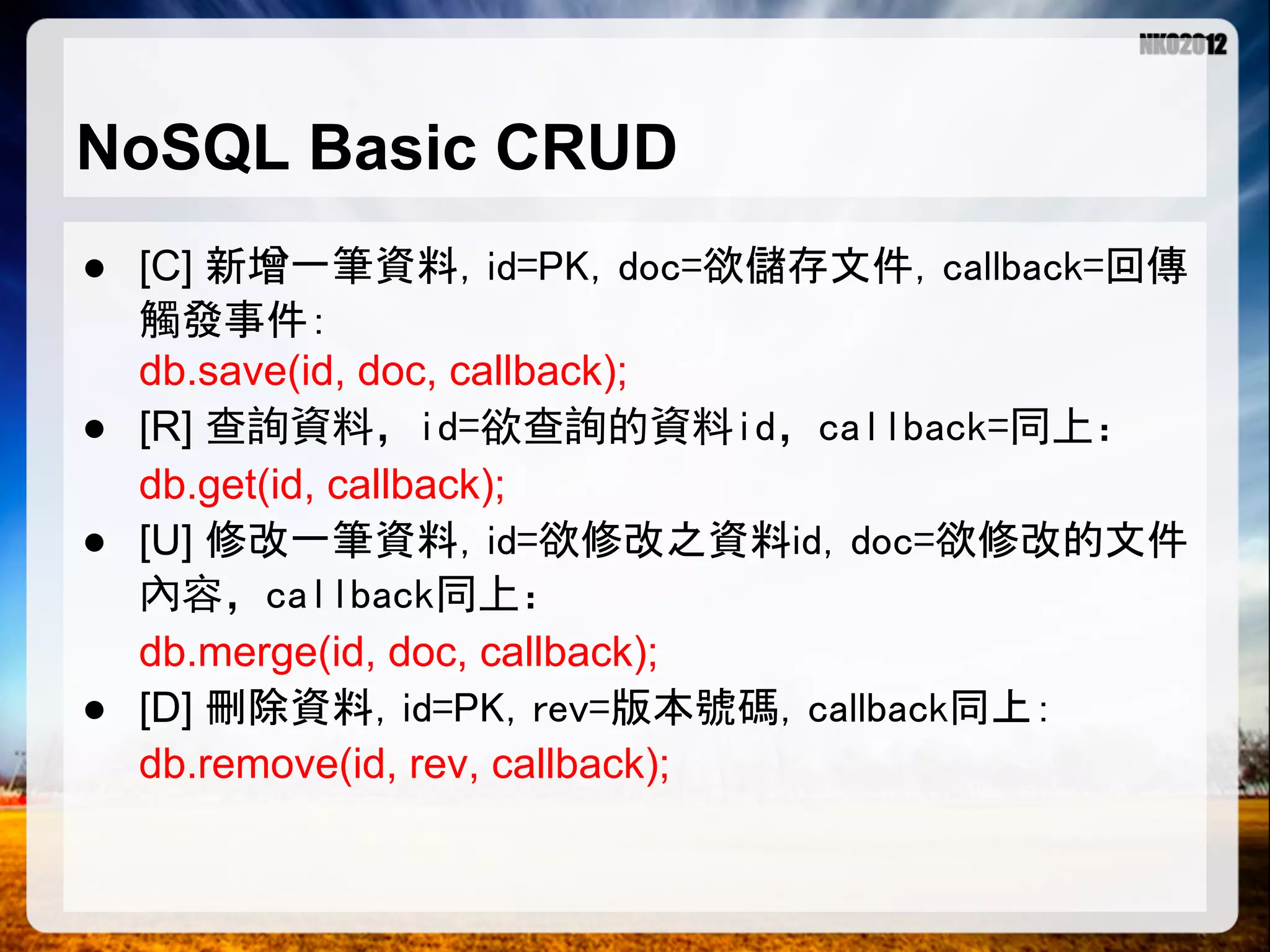 NoSQL Basic CRUD ● [C] 新增一筆資料，id=PK，doc=欲儲存文件，callback=回傳 觸發事件： db.save(id, doc, callback); ● [R] 查詢資料，id=欲查詢的資料id，callback=同上： db.get(id, callback); ● [U] 修改一筆資料，id=欲修改之資料id，doc=欲修改的文件 內容，callback同上： db.merge(id, doc, callback); ● [D] 刪除資料，id=PK，rev=版本號碼，callback同上： db.remove(id, rev, callback); 