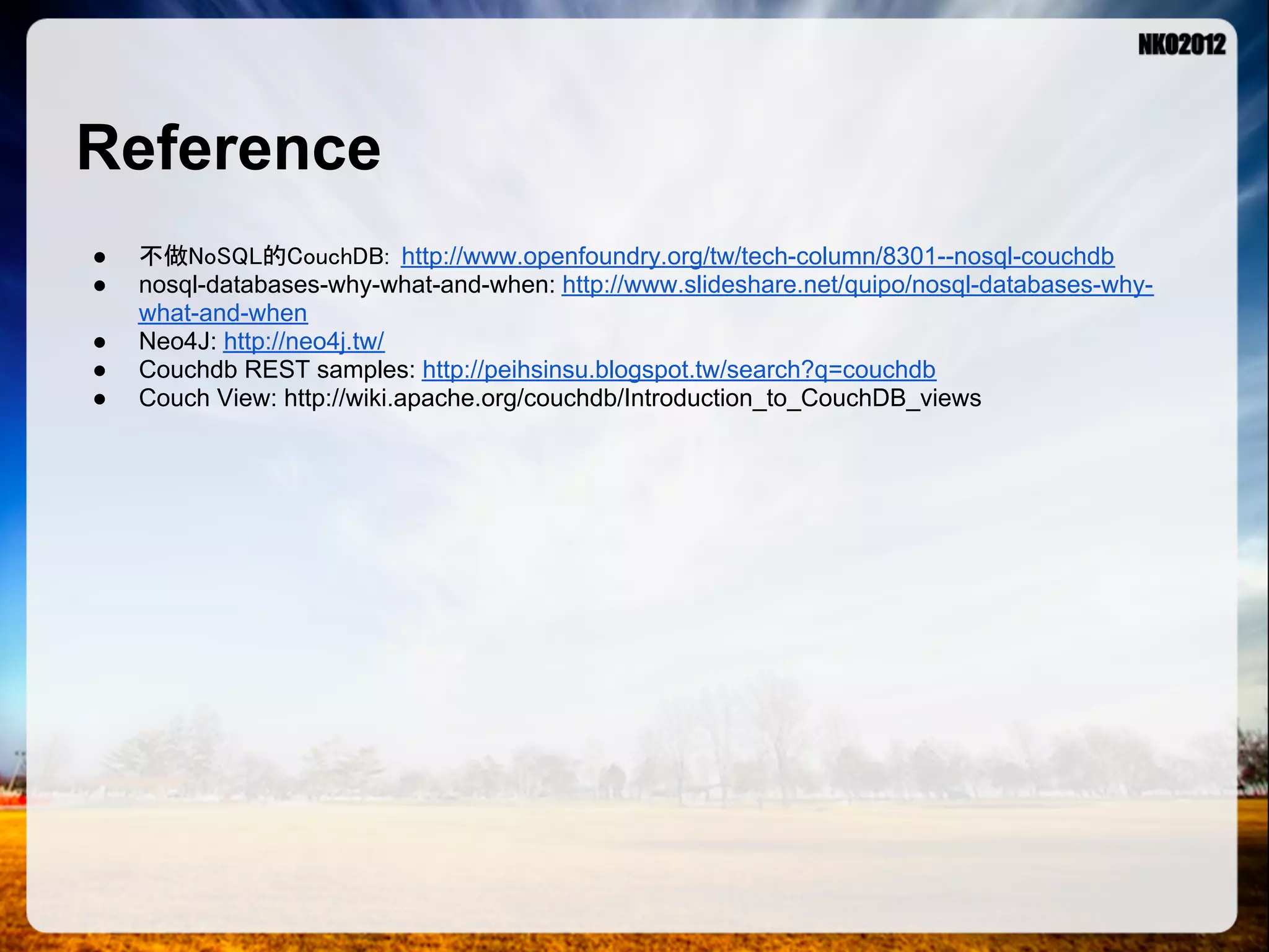 Reference ● 不做NoSQL的CouchDB: http://www.openfoundry.org/tw/tech-column/8301--nosql-couchdb ● nosql-databases-why-what-and-when: http://www.slideshare.net/quipo/nosql-databases-why- what-and-when ● Neo4J: http://neo4j.tw/ ● Couchdb REST samples: http://peihsinsu.blogspot.tw/search?q=couchdb ● Couch View: http://wiki.apache.org/couchdb/Introduction_to_CouchDB_views 
