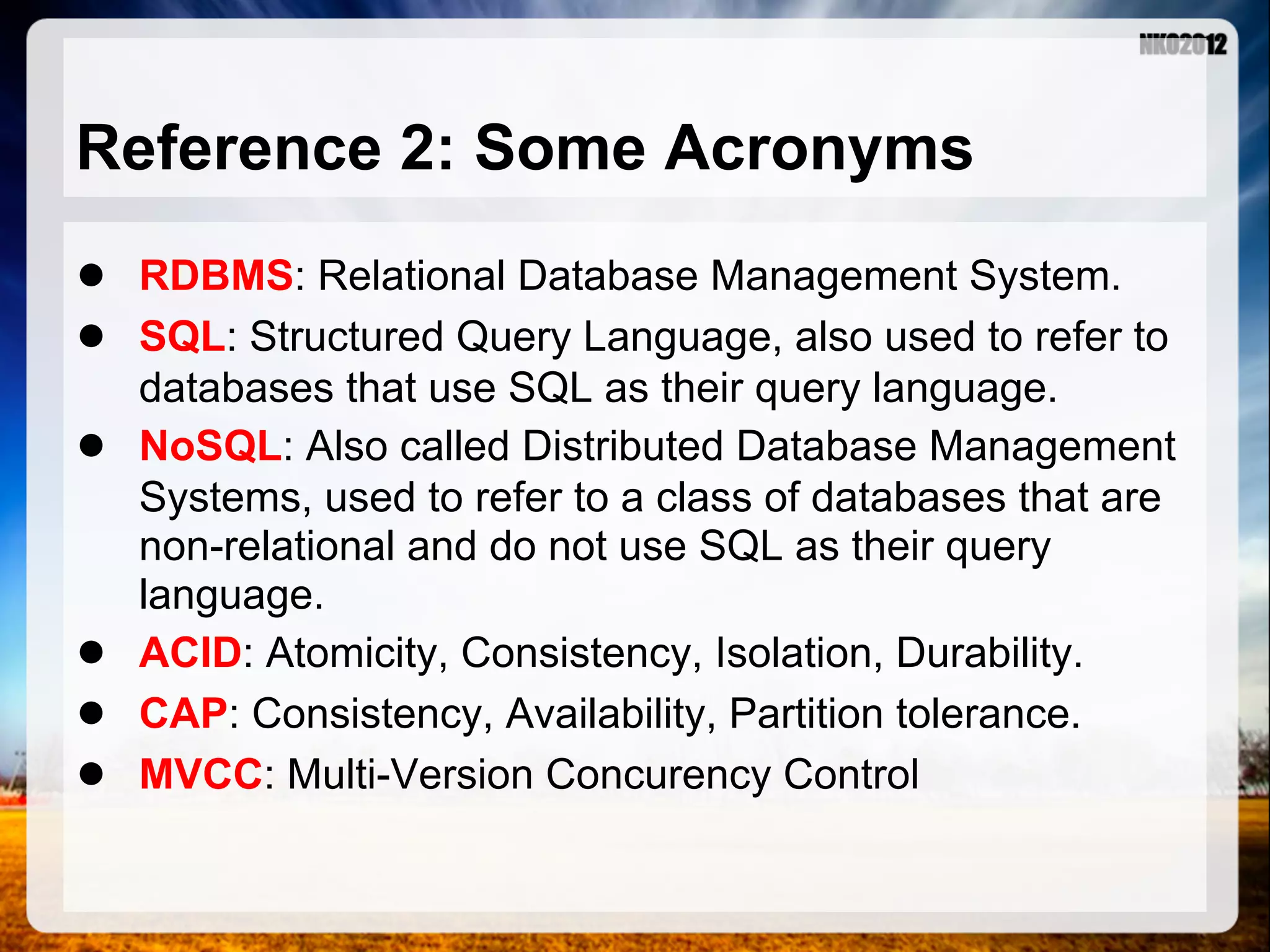 Reference 2: Some Acronyms ● RDBMS: Relational Database Management System. ● SQL: Structured Query Language, also used to refer to databases that use SQL as their query language. ● NoSQL: Also called Distributed Database Management Systems, used to refer to a class of databases that are non-relational and do not use SQL as their query language. ● ACID: Atomicity, Consistency, Isolation, Durability. ● CAP: Consistency, Availability, Partition tolerance. ● MVCC: Multi-Version Concurency Control 
