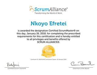 Nkoyo Efretei
is awarded the designation Certified ScrumMaster® on
this day, January 26, 2018, for completing the prescribed
requirements for this certification and is hereby entitled
to all privileges and benefits offered by
SCRUM ALLIANCE®.
Certificant ID: 000741549 Certification Expires: 26 January 2020
Certified Scrum Trainer® Chairman of the Board
 