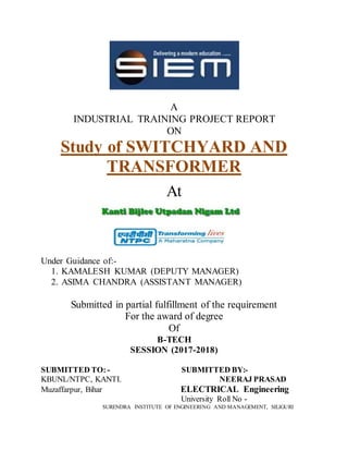A
INDUSTRIAL TRAINING PROJECT REPORT
ON
Study of SWITCHYARD AND
TRANSFORMER
At
Under Guidance of:-
1. KAMALESH KUMAR (DEPUTY MANAGER)
2. ASIMA CHANDRA (ASSISTANT MANAGER)
Submitted in partial fulfillment of the requirement
For the award of degree
Of
B-TECH
SESSION (2017-2018)
SUBMITTED TO: - SUBMITTED BY:-
KBUNL/NTPC, KANTI. NEERAJ PRASAD
Muzaffarpur, Bihar ELECTRICAL Engineering
University Roll No -
SURENDRA INSTITUTE OF ENGINEERING AND MANAGEMENT, SILIGURI
 