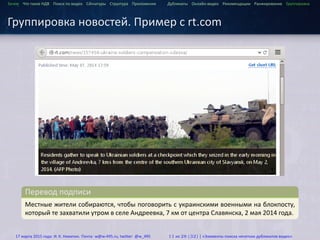 ...
Зачем Что такое HДВ Поиск по видео Сигнатуры Структура Приложения Дубликаты Онлайн-видео Рекомендации Ранжирование Группировка
Группировка новостей. Пример с rt.com
.
Перевод подписи
..
.
Местные жители собираются, чтобы поговорить с украинскими военными на блокпосту,
который те захватили утром в селе Андреевка, 7 км от центра Славянска, 2 мая 2014 года.
17 марта 2015 года: И. К. Никитин. Почта: w@w-495.ru, twitter: @w_495 11 из 28 (32) | «Элементы поиска нечетких дубликатов видео»
 