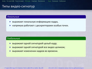 ...
Зачем Что такое HДВ Поиск по видео Сигнатуры Структура Приложения Виды Локальные Глобальные
Типы видео-сигнатур
.
Локальные
..
.
▶ выражают локальную информацию кадра,
▶ напрямую работают с дескрипторами особых точек.
.
Глобальные
..
.
▶ выражают одной сигнатурой целый кадр;
▶ выражают одной сигнатурой все видео целиком;
▶ выражают изменении кадров во времени.
17 марта 2015 года: И. К. Никитин. Почта: w@w-495.ru, twitter: @w_495 20 из 28 (32) | «Элементы поиска нечетких дубликатов видео»
 