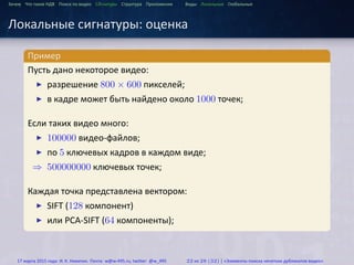 ...
Зачем Что такое HДВ Поиск по видео Сигнатуры Структура Приложения Виды Локальные Глобальные
Локальные сигнатуры: оценка
.
Пример
..
.
Пусть дано некоторое видео:
▶ разрешение 800 × 600 пикселей;
▶ в кадре может быть найдено около 1000 точек;
Если таких видео много:
▶ 100000 видео-файлов;
▶ по 5 ключевых кадров в каждом виде;
⇒ 500000000 ключевых точек;
Каждая точка представлена вектором:
▶ SIFT (128 компонент)
▶ или PCA-SIFT (64 компоненты);
17 марта 2015 года: И. К. Никитин. Почта: w@w-495.ru, twitter: @w_495 22 из 28 (32) | «Элементы поиска нечетких дубликатов видео»
 
