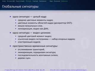 ...
Зачем Что такое HДВ Поиск по видео Сигнатуры Структура Приложения Виды Локальные Глобальные
Глобальные сигнатуры
▶ одна сигнатура — целый кадр:
▶ средние цветовые моменты кадра;
▶ цветовые моменты областей кадра (дескриптор GIST);
▶ мешок визуальных слов;
▶ линеаризация, видео как ДНК;
▶ одна сигнатура — видео целиком:
▶ средний цветовой момент видео;
▶ ссылочная видео-гистограмма — набор опорных кадров;
▶ кластеризация кадров.
▶ пространственно-временные сигнатуры:
▶ отслеживание траекторий;
▶ линеаризация, порядковая сигнатура;
▶ последовательность монтажных склеек;
▶ дерево сцен.
17 марта 2015 года: И. К. Никитин. Почта: w@w-495.ru, twitter: @w_495 23 из 28 (32) | «Элементы поиска нечетких дубликатов видео»
 