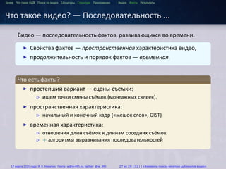 ...
Зачем Что такое HДВ Поиск по видео Сигнатуры Структура Приложения Видео Факты Результаты
Что такое видео? — Последовательность ...
Видео — последовательность фактов, развивающихся во времени.
.
.
▶ Свойства фактов — пространственная характеристика видео,
▶ продолжительность и порядок фактов — временная.
.
Что есть факты?
..
.
▶ простейший вариант — сцены-съёмки:
▷ ищем точки смены съёмок (монтажных склеек).
▶ пространственная характеристика:
▷ начальный и конечный кадр («мешок слов», GIST)
▶ временная характеристика:
▷ отношения длин съёмок к длинам соседних съёмок
▷ + алгоритмы выравнивания последовательностей
17 марта 2015 года: И. К. Никитин. Почта: w@w-495.ru, twitter: @w_495 27 из 28 (32) | «Элементы поиска нечетких дубликатов видео»
 