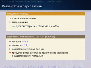 ...
Зачем Что такое HДВ Поиск по видео Сигнатуры Структура Приложения Видео Факты Результаты
Результаты и перспективы
.
Предложен подход
..
.
£ относительные длины,
£ выравнивания,
⇒ дескриптор сцен фактов в видео;
.
Проведены эксперименты (17 тыс. фильмов)
..
.
▶ точность = 0.8;
▶ полнота = 0.7;
▶ ложноотрицательные оценки;
♦ требуется более детальное практическое сравнение
с существующими методами.
17 марта 2015 года: И. К. Никитин. Почта: w@w-495.ru, twitter: @w_495 28 из 28 (32) | «Элементы поиска нечетких дубликатов видео»
 