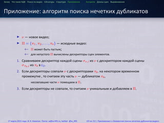 ...
Зачем Что такое HДВ Поиск по видео Сигнатуры Структура Приложения Алгоритм Длины сцен Выравнивания
Приложение: алгоритм поиска нечетких дубликатов
▶ ν — новое видео;
▶ Π = {π1, π2, . . . , πn} — исходные видео:
← Π может быть пустым;
← для непустого Π вычислены дескрипторы сцен элементов.
1. Сравниваем дескриптор каждой сцены σν,i из ν с дескриптором каждой сцены
σπk,j из πk в L2.
2. Если дескрипторы совпали ν c дескрипторами πk. на некотором временном
промежутке , то считаем эту часть ν — дубликатом πk,
несовпавшие части ν помещаем в Π.
3. Если дескрипторы не совпали, то считаем ν уникальным и добавляем в Π.
17 марта 2015 года: И. К. Никитин. Почта: w@w-495.ru, twitter: @w_495 29 из 32 | Приложение к «Элементам поиска нечетких дубликатов видео»
 