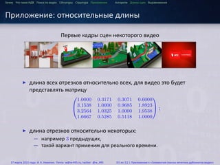 ...
Зачем Что такое HДВ Поиск по видео Сигнатуры Структура Приложения Алгоритм Длины сцен Выравнивания
Приложение: относительные длины
Первые кадры сцен некоторого видео
▶ длина всех отрезков относительно всех, для видео это будет
представлять матрицу


1.0000 0.3171 0.3071 0.6000
3.1538 1.0000 0.9685 1.8923
3.2564 1.0325 1.0000 1.9538
1.6667 0.5285 0.5118 1.0000

 ;
▶ длина отрезков относительно некоторых:
— например 3 предыдущих,
— такой вариант применим для реального времени.
17 марта 2015 года: И. К. Никитин. Почта: w@w-495.ru, twitter: @w_495 30 из 32 | Приложение к «Элементам поиска нечетких дубликатов видео»
 
