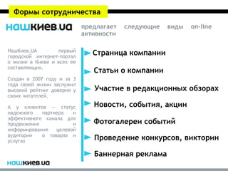 Формы сотрудничества
                            предлагает   следующие   виды   on-line
                            активности

НашКиев.UA    –   первый
городской интернет-портал
                               Страница компании
о жизни в Киеве и всех ее
составляющих.
                               Статьи о компании
Создан в 2007 году и за 3
года своей жизни заслужил
высокий рейтинг доверия у      Участие в редакционных обзорах
своих читателей.

А у клиентов — статус          Новости, события, акции
надежного   партнера   и
эффективного канала для
продвижения            и       Фотогалереи событий
информирования   целевой
аудитории   о товарах и
услугах                        Проведение конкурсов, викторин

                               Баннерная реклама
 
