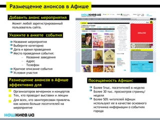 Размещение анонсов в Афише
Добавить анонс мероприятия
 Может любой зарегистрированный
 пользователь сайта.

Укажите в анкете события
  Название мероприятия
  Выберите категорию
  Дата и время проведения
  Место проведения события:
       – Название заведения
       – Адрес
       – Телефон
  Краткое описание события
  Условия участия

Размещение анонсов в Афише               Посещаемость Афиши:
эффективно для
                                           Более 5тыс. посетителей в неделю
  Организаторов вечеринок и концертов      Более 30 тыс. просмотров страниц/
  Тех, кто проводит выставки и лекции      неделя
  Для всех, кто заинтересован привлечь     Более 50% читателей Афиши
  как можно больше посетителей на          используют ее в качестве основного
  мероприятие                              источника информации о событиях
                                           города
 